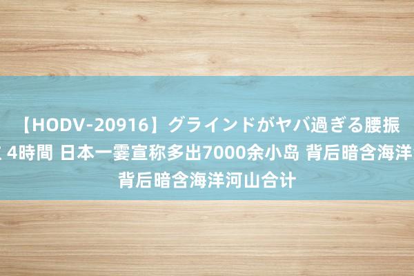 【HODV-20916】グラインドがヤバ過ぎる腰振り騎乗位 4時間 日本一霎宣称多出7000余小岛 背后暗含海洋河山合计