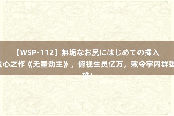 【WSP-112】無垢なお尻にはじめての挿入 匠心之作《无量劫主》，俯视生灵亿万，敕令宇内群雄！