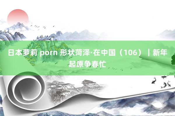 日本萝莉 porn 形状菏泽·在中国（106）｜新年起原争春忙