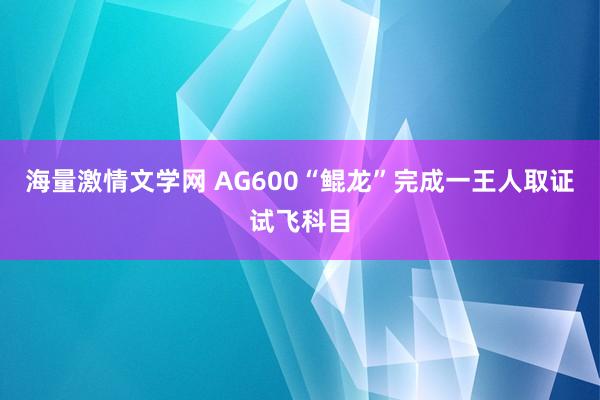 海量激情文学网 AG600“鲲龙”完成一王人取证试飞科目