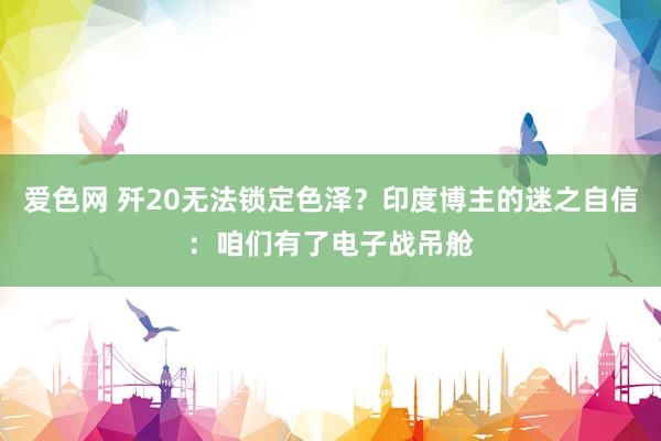 爱色网 歼20无法锁定色泽？印度博主的迷之自信：咱们有了电子战吊舱