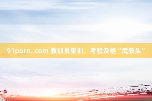 91porn. com 教训员集训，考验及格“武教头”
