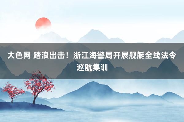 大色网 踏浪出击！浙江海警局开展舰艇全线法令巡航集训