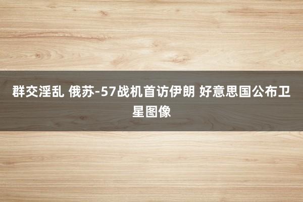 群交淫乱 俄苏-57战机首访伊朗 好意思国公布卫星图像