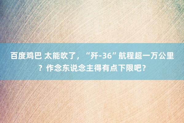 百度鸡巴 太能吹了，“歼-36”航程超一万公里？作念东说念主得有点下限吧？