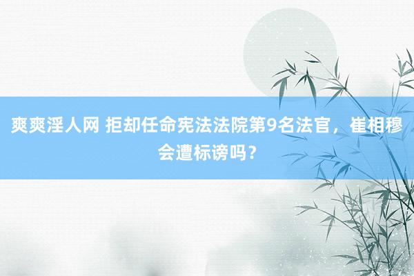 爽爽淫人网 拒却任命宪法法院第9名法官，崔相穆会遭标谤吗？