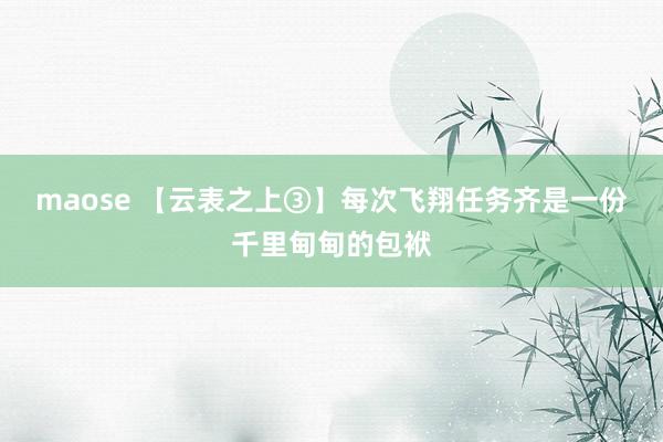 maose 【云表之上③】每次飞翔任务齐是一份千里甸甸的包袱
