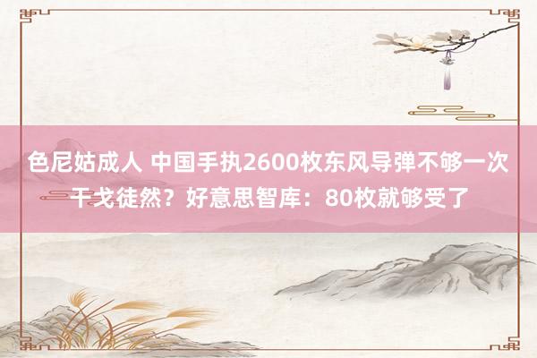色尼姑成人 中国手执2600枚东风导弹不够一次干戈徒然？好意思智库：80枚就够受了