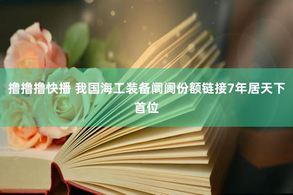撸撸撸快播 我国海工装备阛阓份额链接7年居天下首位