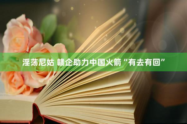 淫荡尼姑 赣企助力中国火箭“有去有回”