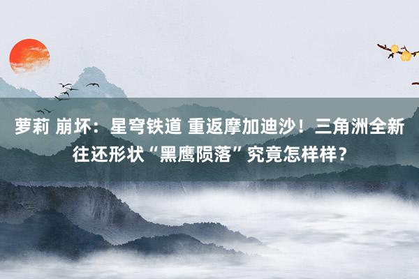 萝莉 崩坏：星穹铁道 重返摩加迪沙！三角洲全新往还形状“黑鹰陨落”究竟怎样样？