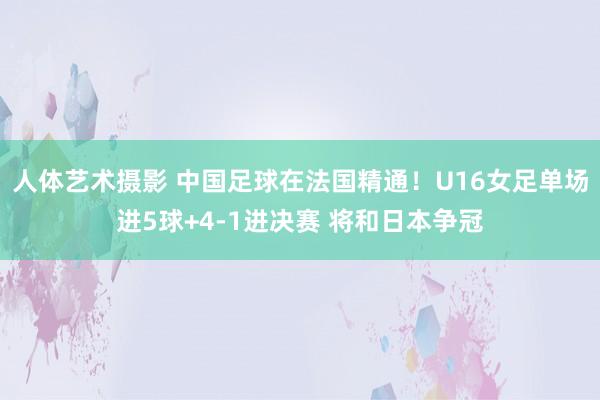 人体艺术摄影 中国足球在法国精通！U16女足单场进5球+4-1进决赛 将和日本争冠