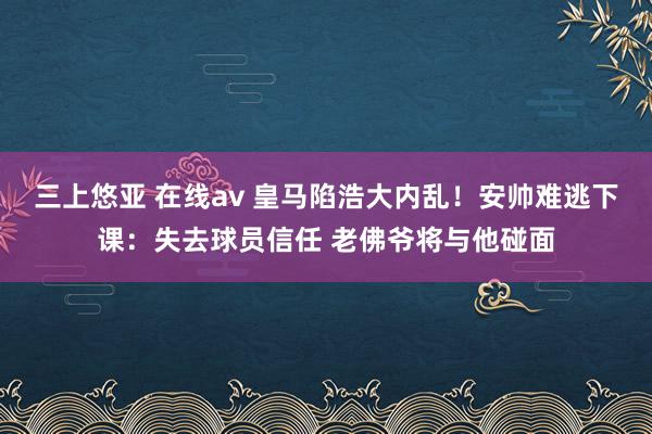 三上悠亚 在线av 皇马陷浩大内乱！安帅难逃下课：失去球员信任 老佛爷将与他碰面