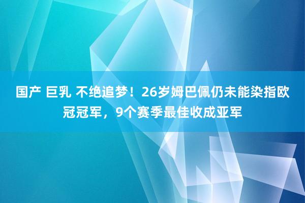 国产 巨乳 不绝追梦！26岁姆巴佩仍未能染指欧冠冠军，9个赛季最佳收成亚军