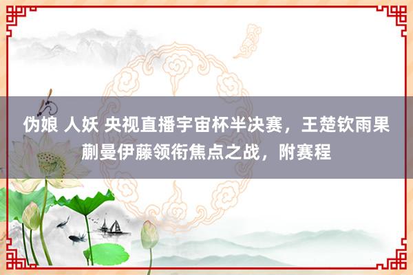 伪娘 人妖 央视直播宇宙杯半决赛，王楚钦雨果蒯曼伊藤领衔焦点之战，附赛程