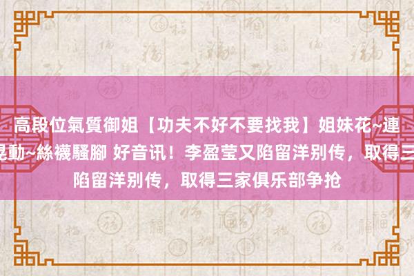 高段位氣質御姐【功夫不好不要找我】姐妹花~連體絲襪~大奶晃動~絲襪騷腳 好音讯！李盈莹又陷留洋别传，取得三家俱乐部争抢