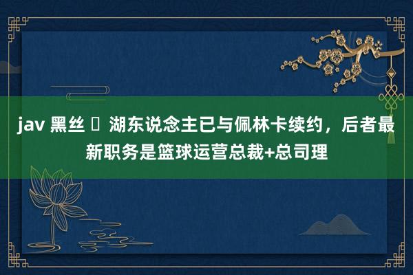 jav 黑丝 ⭐湖东说念主已与佩林卡续约，后者最新职务是篮球运营总裁+总司理