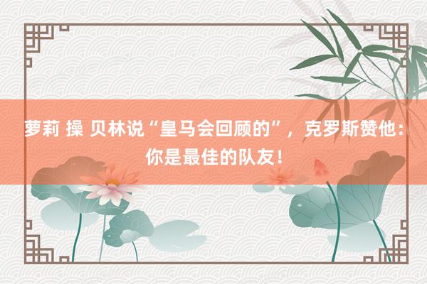 萝莉 操 贝林说“皇马会回顾的”，克罗斯赞他：你是最佳的队友！