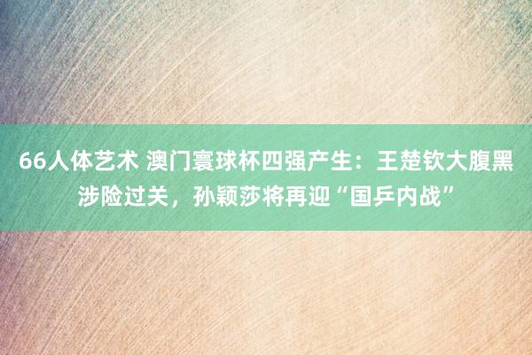 66人体艺术 澳门寰球杯四强产生：王楚钦大腹黑涉险过关，孙颖莎将再迎“国乒内战”
