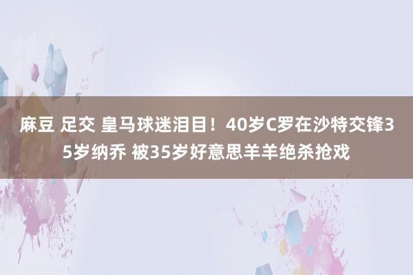 麻豆 足交 皇马球迷泪目！40岁C罗在沙特交锋35岁纳乔 被35岁好意思羊羊绝杀抢戏