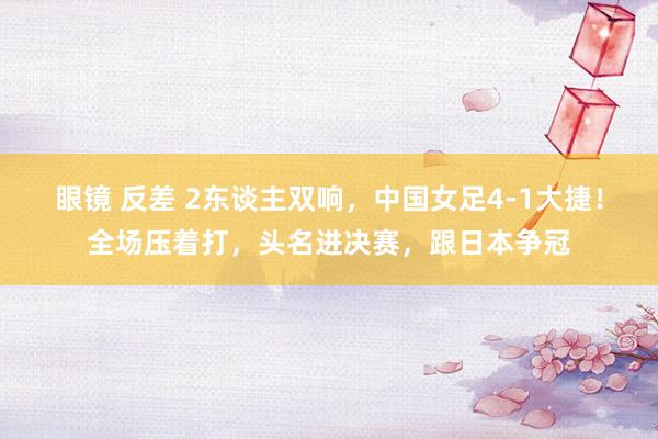 眼镜 反差 2东谈主双响，中国女足4-1大捷！全场压着打，头名进决赛，跟日本争冠