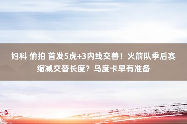 妇科 偷拍 首发5虎+3内线交替！火箭队季后赛缩减交替长度？乌度卡早有准备