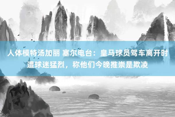 人体模特汤加丽 塞尔电台：皇马球员驾车离开时遭球迷猛烈，称他们今晚推崇是欺凌