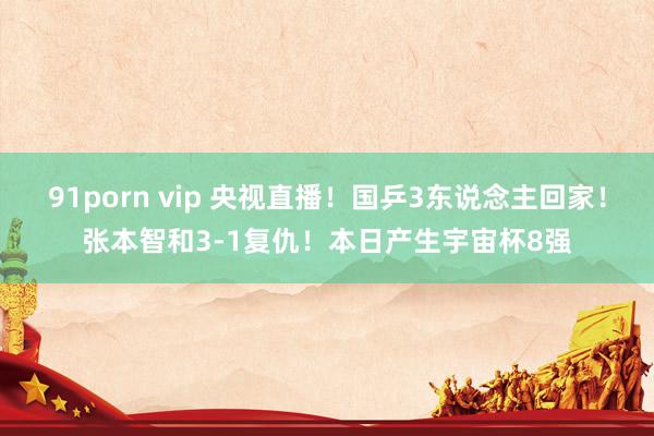 91porn vip 央视直播！国乒3东说念主回家！张本智和3-1复仇！本日产生宇宙杯8强