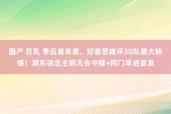 国产 巨乳 季后赛来袭，好意思媒评30队最大缺憾！湖东说念主明天去中锋+阿门早进首发