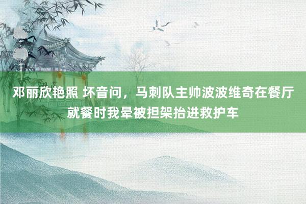 邓丽欣艳照 坏音问，马刺队主帅波波维奇在餐厅就餐时我晕被担架抬进救护车