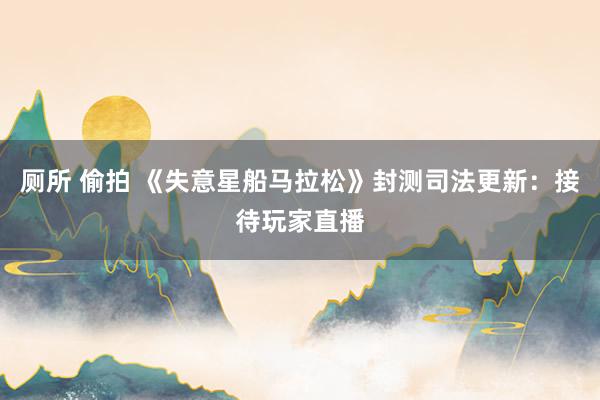 厕所 偷拍 《失意星船马拉松》封测司法更新：接待玩家直播