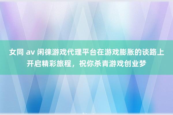 女同 av 闲徕游戏代理平台在游戏膨胀的谈路上开启精彩旅程，祝你杀青游戏创业梦