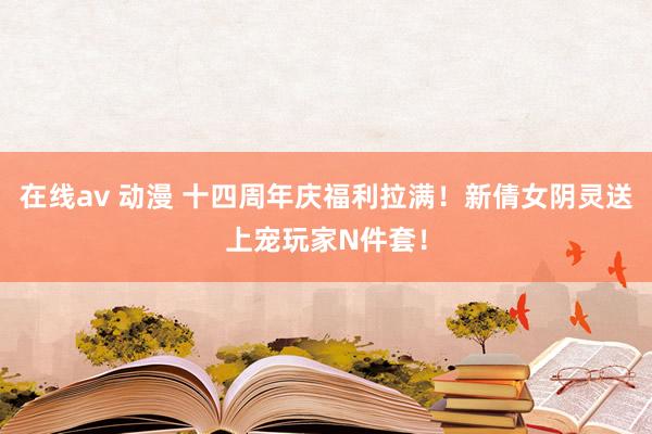 在线av 动漫 十四周年庆福利拉满！新倩女阴灵送上宠玩家N件套！