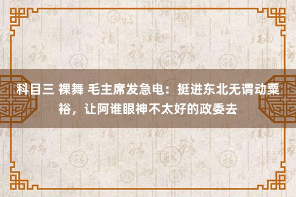 科目三 裸舞 毛主席发急电：挺进东北无谓动粟裕，让阿谁眼神不太好的政委去