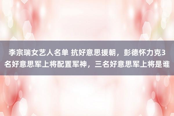 李宗瑞女艺人名单 抗好意思援朝，彭德怀力克3名好意思军上将配置军神，三名好意思军上将是谁