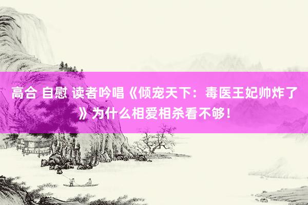 高合 自慰 读者吟唱《倾宠天下：毒医王妃帅炸了》为什么相爱相杀看不够！