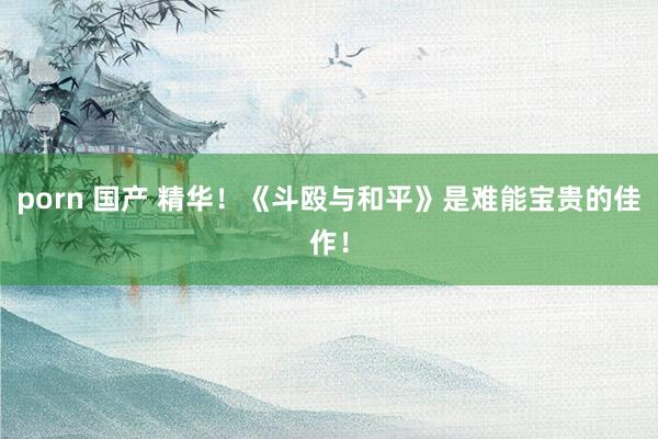 porn 国产 精华！《斗殴与和平》是难能宝贵的佳作！