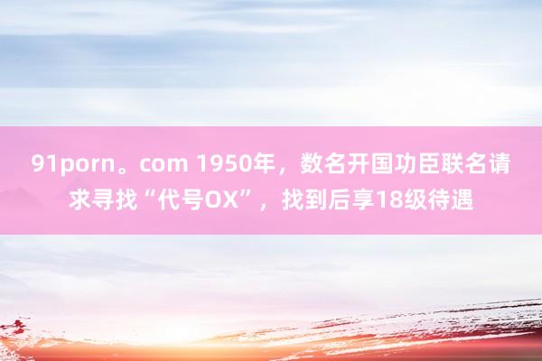91porn。com 1950年，数名开国功臣联名请求寻找“代号OX”，找到后享18级待遇