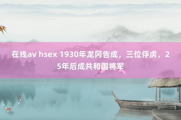 在线av hsex 1930年龙冈告成，三位俘虏，25年后成共和国将军
