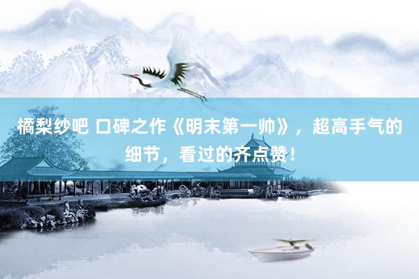 橘梨纱吧 口碑之作《明末第一帅》，超高手气的细节，看过的齐点赞！