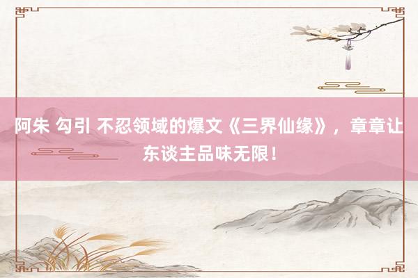 阿朱 勾引 不忍领域的爆文《三界仙缘》，章章让东谈主品味无限！