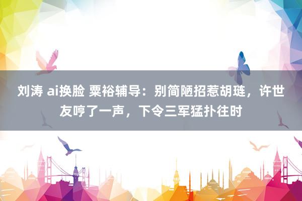 刘涛 ai换脸 粟裕辅导：别简陋招惹胡琏，许世友哼了一声，下令三军猛扑往时