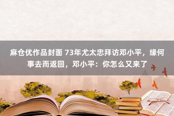 麻仓优作品封面 73年尤太忠拜访邓小平，缘何事去而返回，邓小平：你怎么又来了