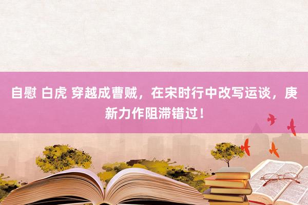 自慰 白虎 穿越成曹贼，在宋时行中改写运谈，庚新力作阻滞错过！