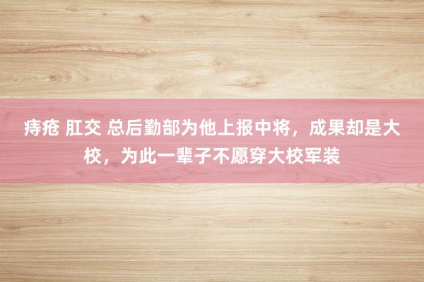 痔疮 肛交 总后勤部为他上报中将，成果却是大校，为此一辈子不愿穿大校军装