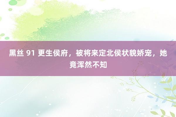 黑丝 91 更生侯府，被将来定北侯状貌娇宠，她竟浑然不知