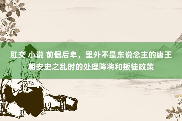肛交 小说 前倨后卑，里外不是东说念主的唐王朝安史之乱时的处理降将和叛徒政策