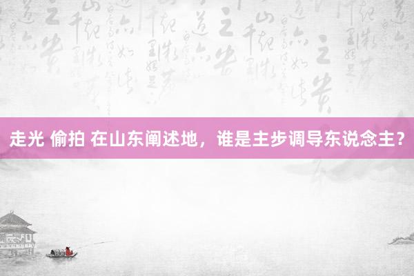 走光 偷拍 在山东阐述地，谁是主步调导东说念主？