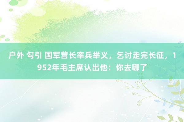户外 勾引 国军营长率兵举义，乞讨走完长征，1952年毛主席认出他：你去哪了