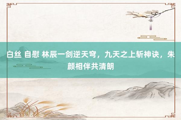 白丝 自慰 林辰一剑逆天穹，九天之上斩神诀，朱颜相伴共清朗